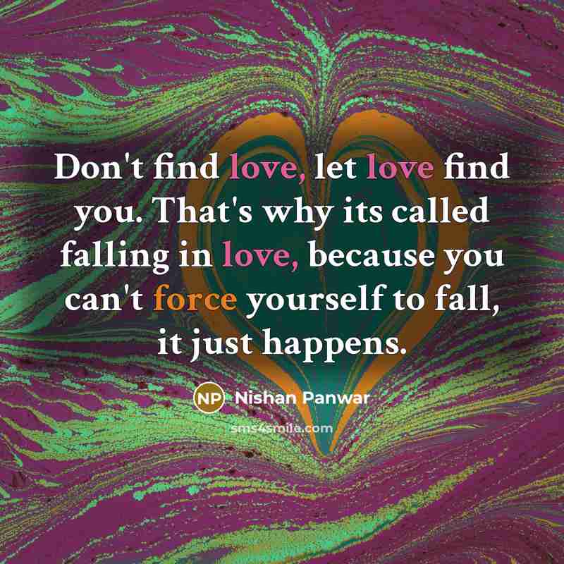 “Don't find love, let love find you. That's why its called falling in love, because you can't force yourself to fall, it just happens.” quote by Nishan Panwar