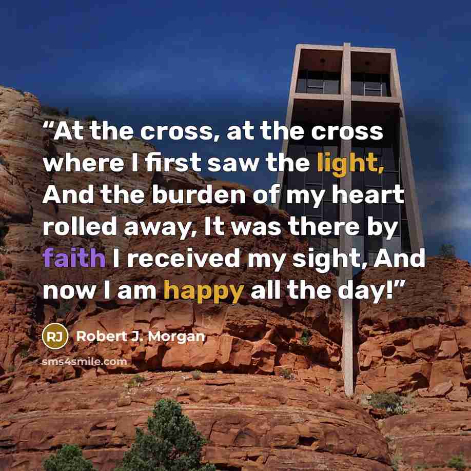“At the cross, at the cross where I first saw the light, And the burden of my heart rolled away, It was there by faith I received my sight, And now I am happy all the day!” quote by Robert J. Morgan