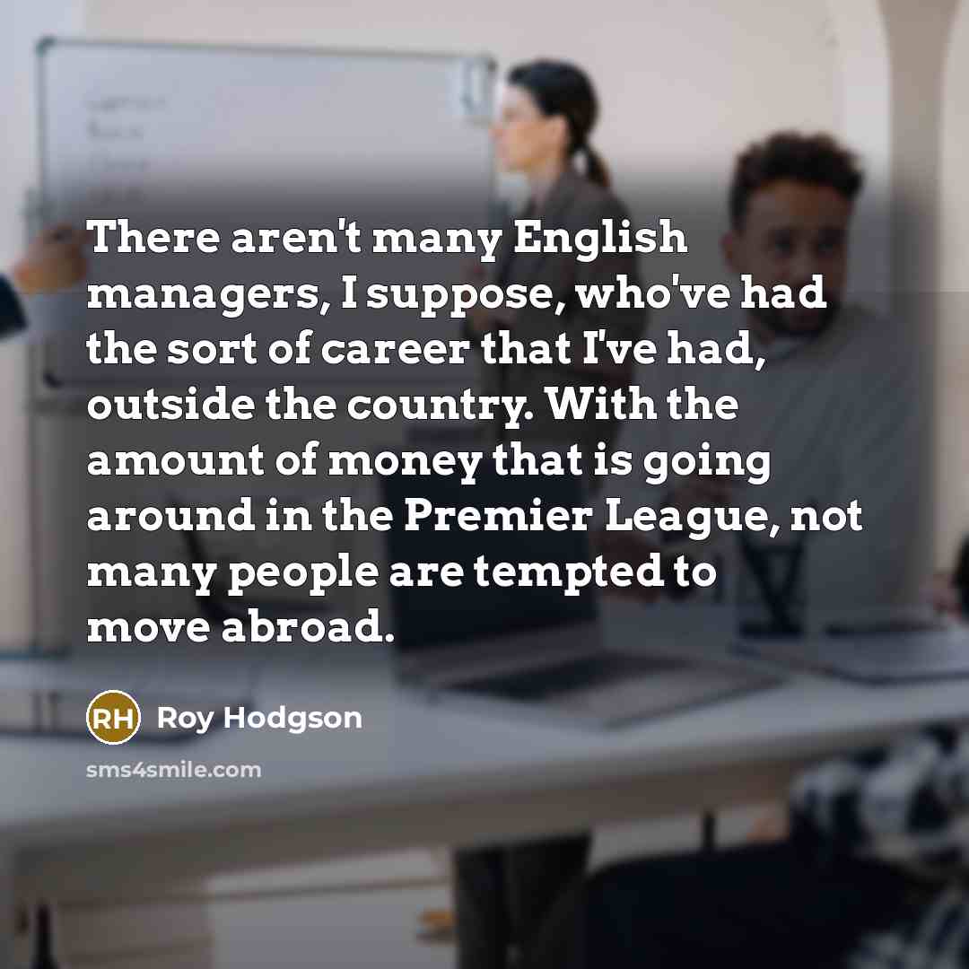 “There aren't many English managers, I suppose, who've had the sort of career that I've had, outside the country. With the amount of money that is going around in the Premier League, not many people are tempted to move abroad.” quote by Roy Hodgson