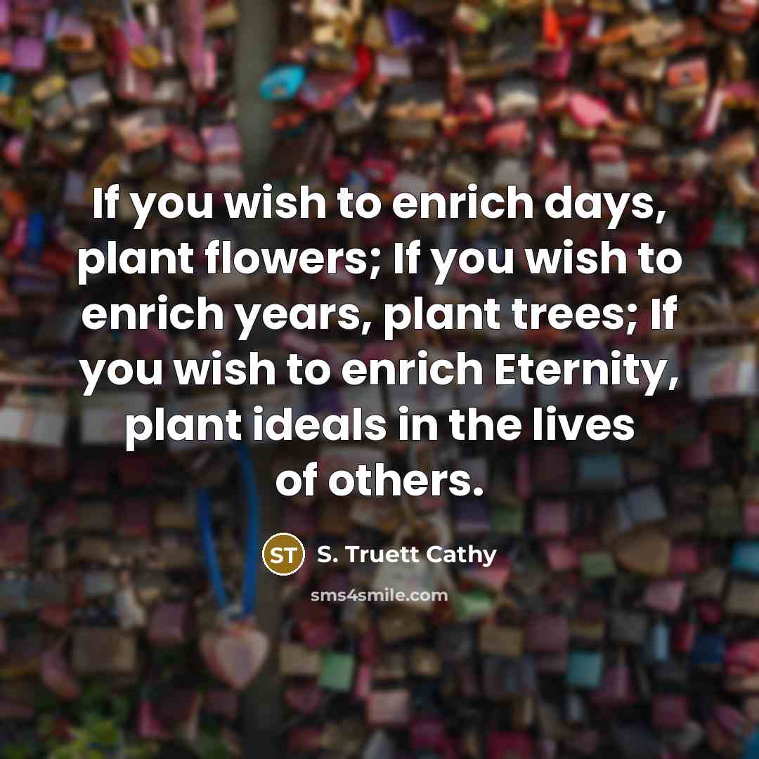 “If you wish to enrich days, plant flowers; If you wish to enrich years, plant trees; If you wish to enrich Eternity, plant ideals in the lives of others.” quote by S. Truett Cathy