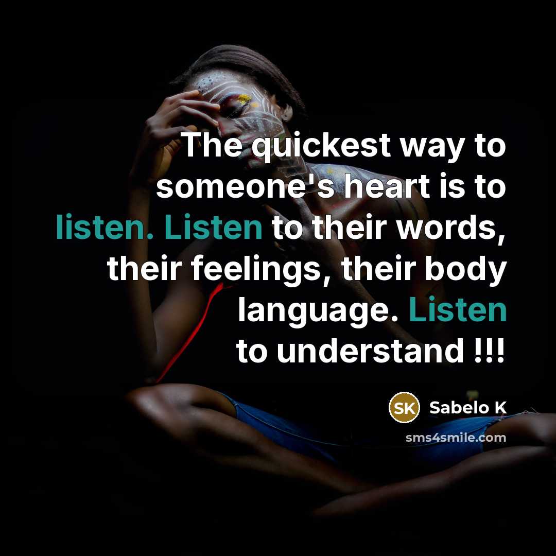 “The quickest way to someone's heart is to listen. Listen to their words, their feelings, their body language. Listen to understand !!!” quote by Sabelo K
