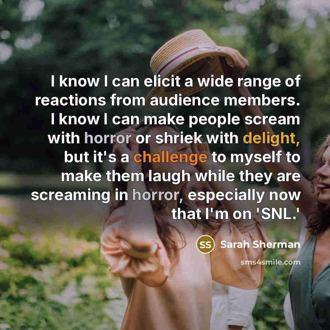 “I know I can elicit a wide range of reactions from audience members. I know I can make people scream with horror or shriek with delight, but it's a challenge to myself to make them laugh while they are screaming in horror, especially now that I'm on 'SNL.'” quote by Sarah Sherman
