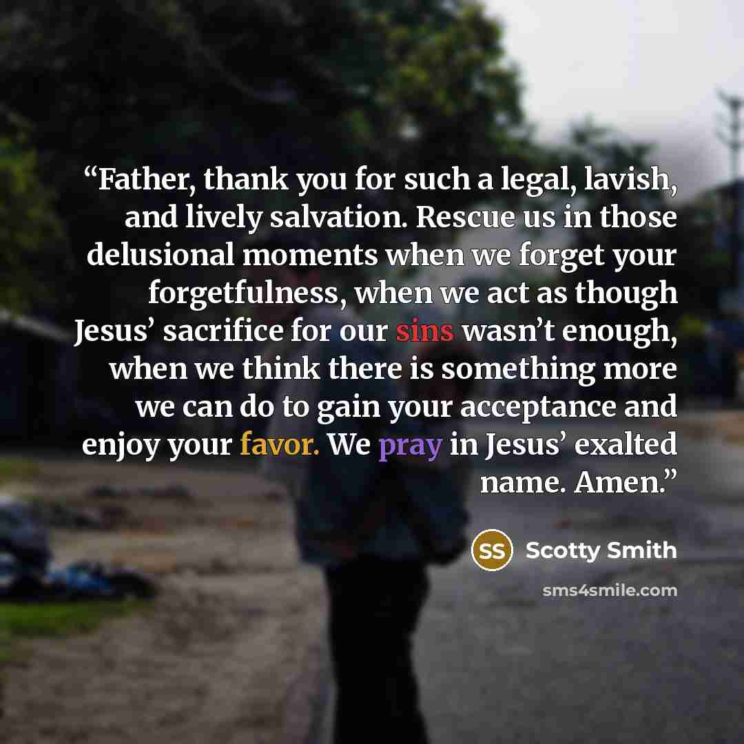 “Father, thank you for such a legal, lavish, and lively salvation. Rescue us in those delusional moments when we forget your forgetfulness, when we act as though Jesus’ sacrifice for our sins wasn’t enough, when we think there is something more we can do to gain your acceptance and enjoy your…” quote by Scotty Smith