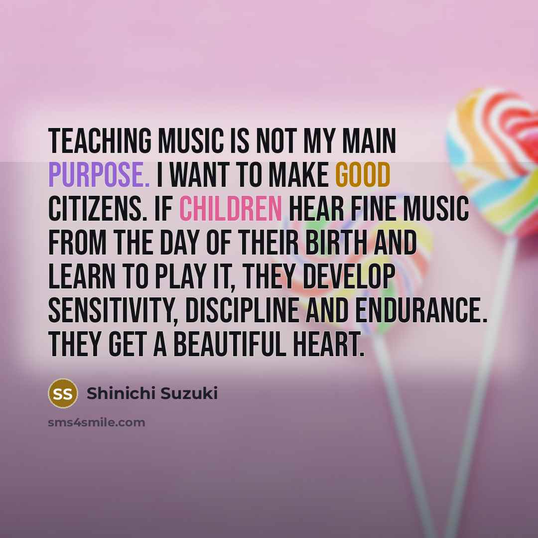 “Teaching music is not my main purpose. I want to make good citizens. If children hear fine music from the day of their birth and learn to play it, they develop sensitivity, discipline and endurance. They get a beautiful heart.” quote by Shinichi Suzuki