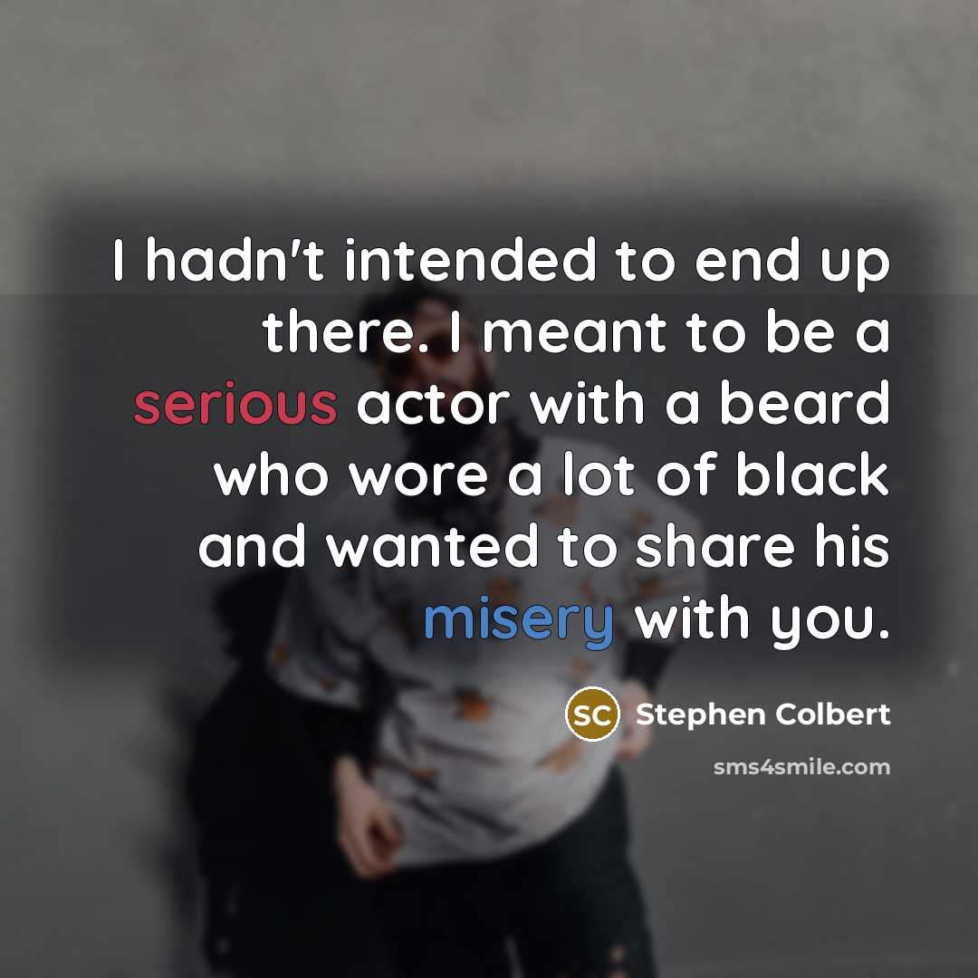 “I hadn't intended to end up there. I meant to be a serious actor with a beard who wore a lot of black and wanted to share his misery with you.” quote by Stephen Colbert