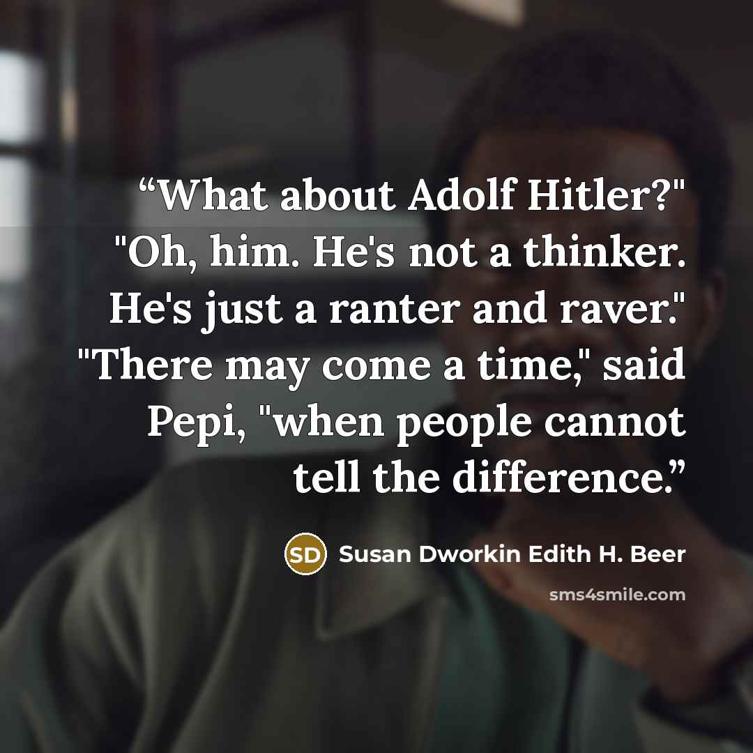 “What about Adolf Hitler?" "Oh, him. He's not a thinker. He's just a ranter and raver." "There may come a time," said Pepi, "when people cannot tell the difference.” quote by Susan Dworkin Edith H. Beer