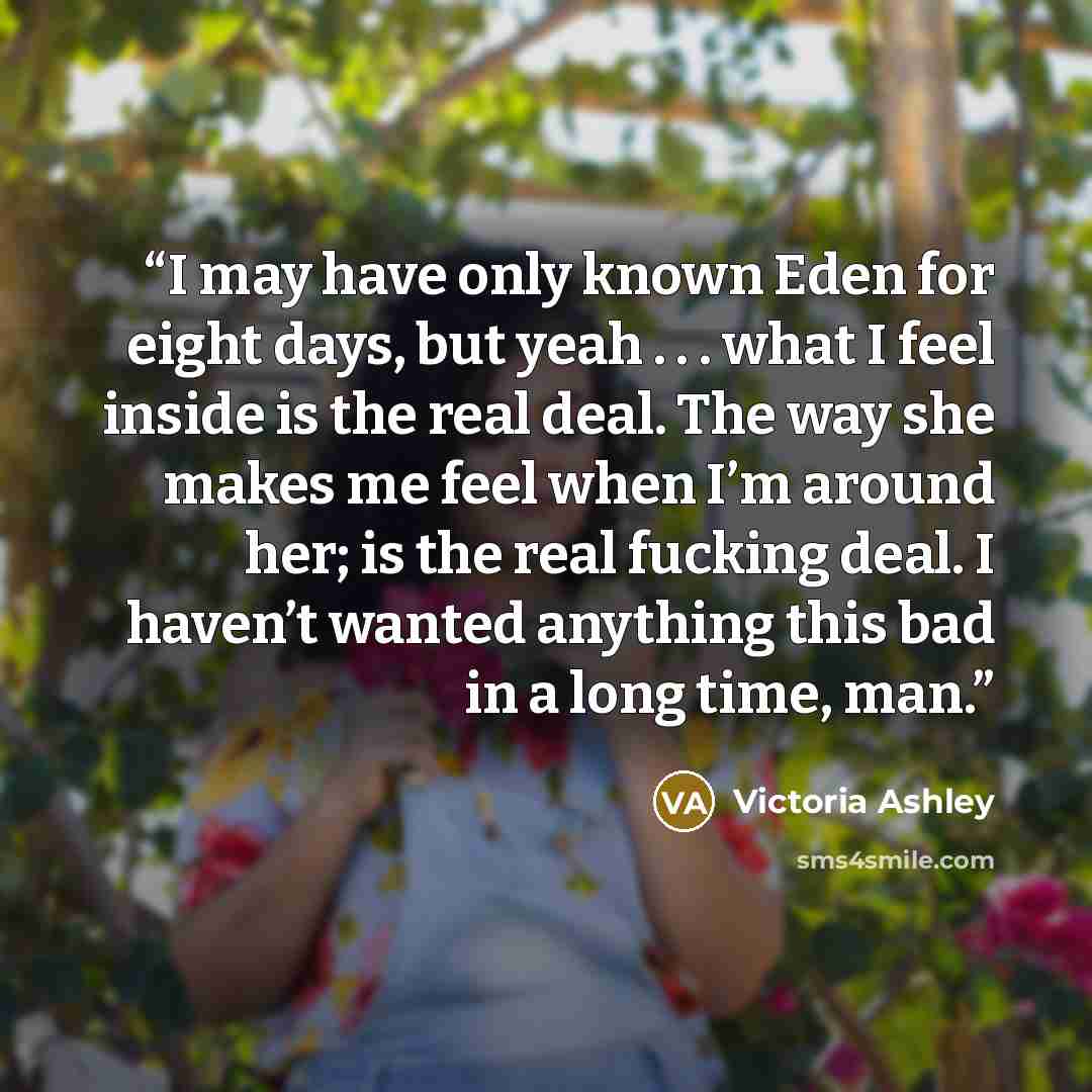 “I may have only known Eden for eight days, but yeah . . . what I feel inside is the real deal. The way she makes me feel when I’m around her; is the real fucking deal. I haven’t wanted anything this bad in a long time, man.” quote by Victoria Ashley