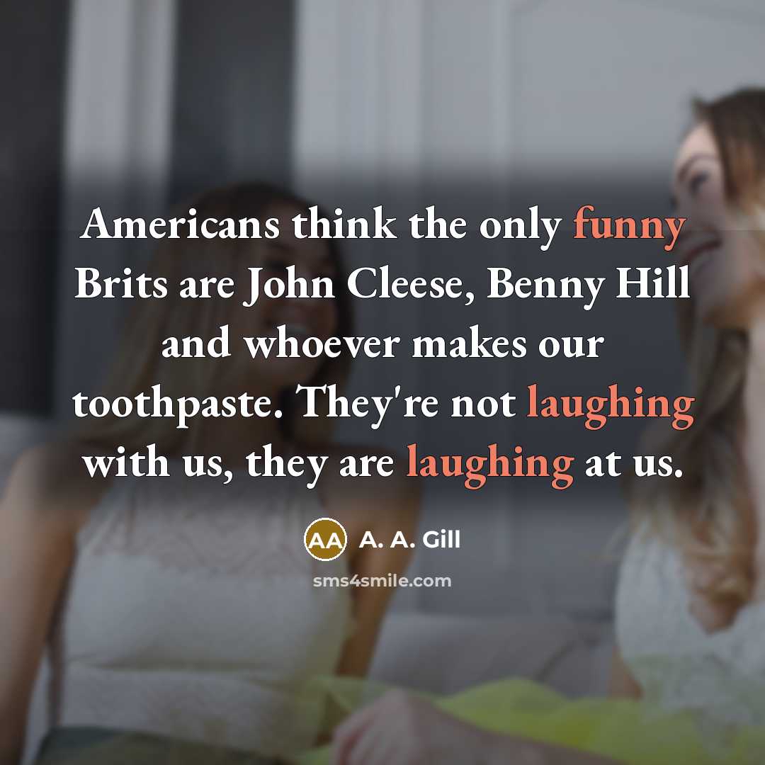 “Americans think the only funny Brits are John Cleese, Benny Hill and whoever makes our toothpaste. They're not laughing with us, they are laughing at us.” quote by A. A. Gill