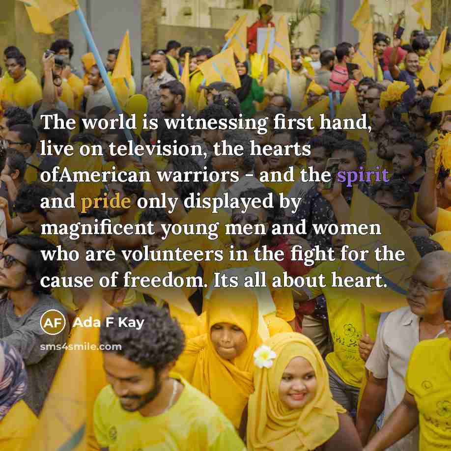 “The world is witnessing first hand, live on television, the hearts ofAmerican warriors - and the spirit and pride only displayed by magnificent young men and women who are volunteers in the fight for the cause of freedom. Its all about heart.” quote by Ada F Kay