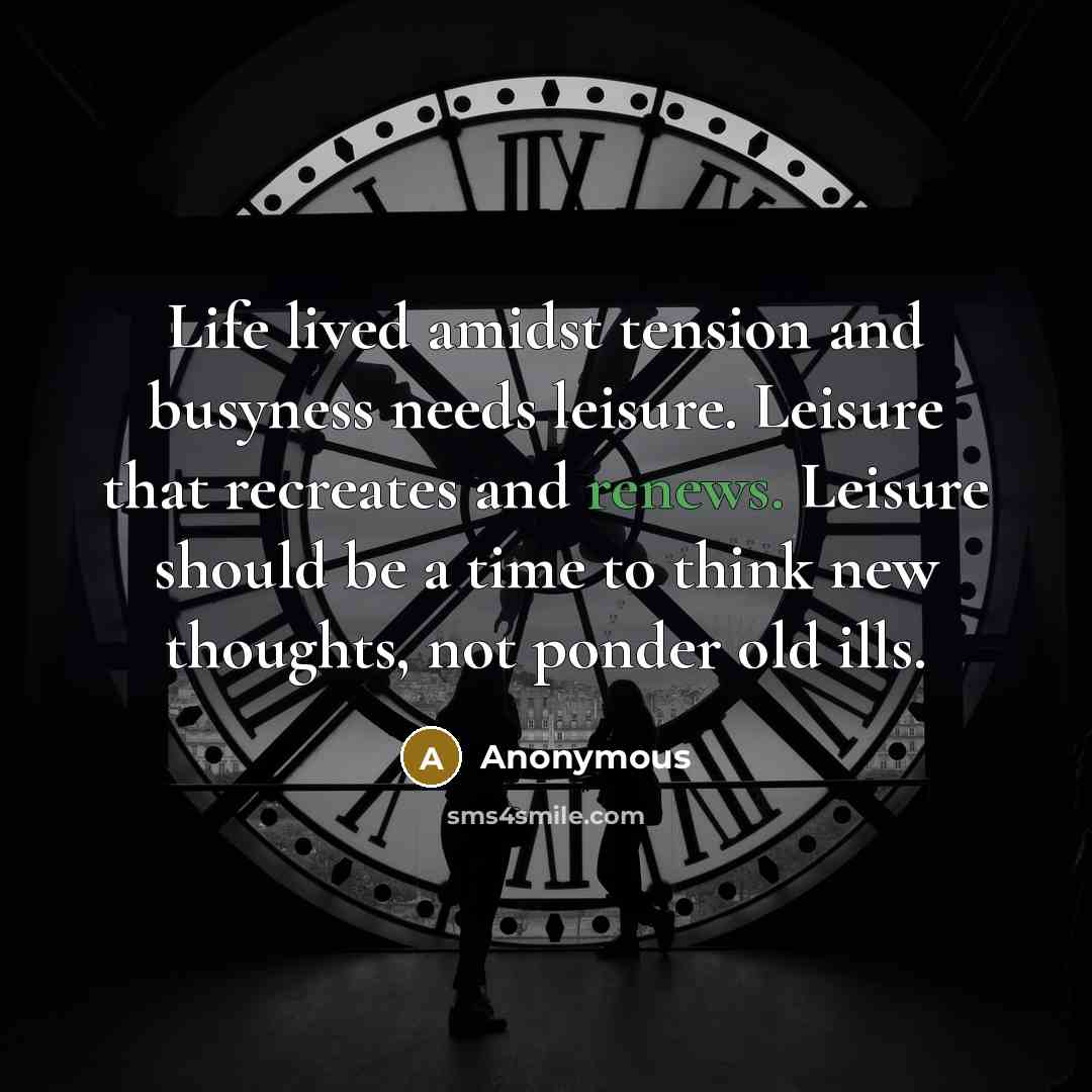 “Life lived amidst tension and busyness needs leisure. Leisure that recreates and renews. Leisure should be a time to think new thoughts, not ponder old ills.” quote by Anonymous