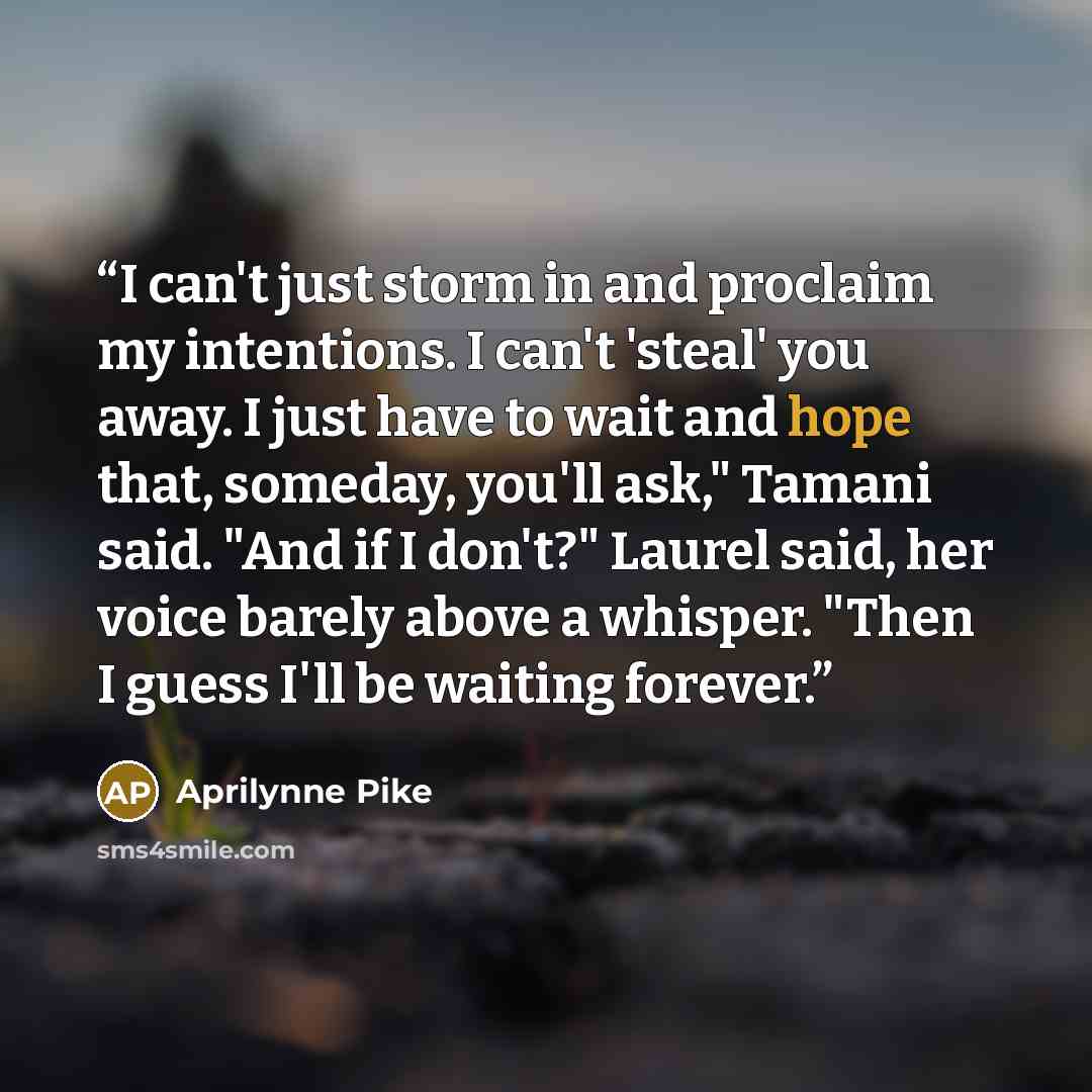 “I can't just storm in and proclaim my intentions. I can't 'steal' you away. I just have to wait and hope that, someday, you'll ask," Tamani said. "And if I don't?" Laurel said, her voice barely above a whisper. "Then I guess I'll be waiting forever.” quote by Aprilynne Pike