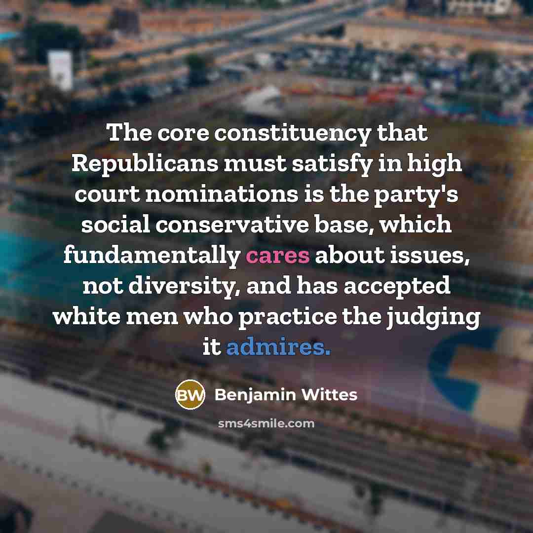 “The core constituency that Republicans must satisfy in high court nominations is the party's social conservative base, which fundamentally cares about issues, not diversity, and has accepted white men who practice the judging it admires.” quote by Benjamin Wittes