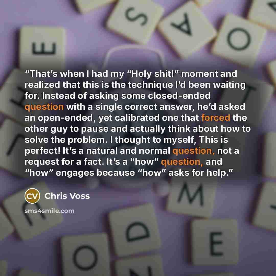 “That’s when I had my “Holy shit!” moment and realized that this is the technique I’d been waiting for. Instead of asking some closed-ended question with a single correct answer, he’d asked an open-ended, yet calibrated one that forced the other guy to pause and actually think about how to solve…” quote by Chris Voss