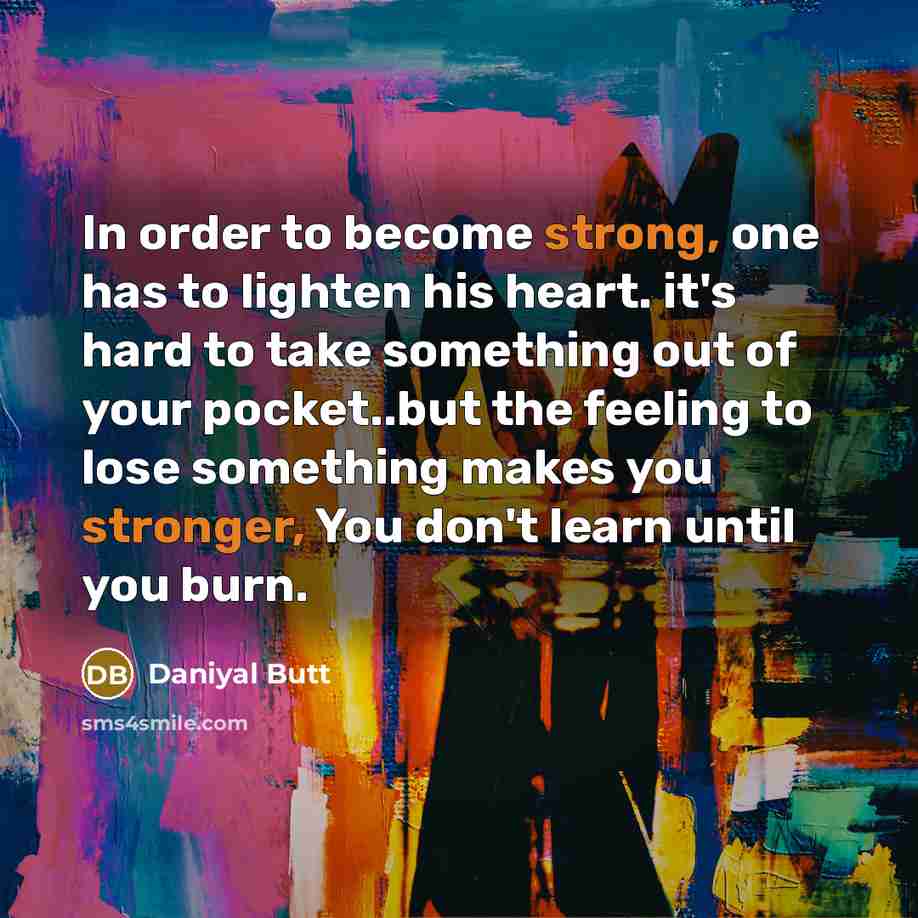 “In order to become strong, one has to lighten his heart. it's hard to take something out of your pocket..but the feeling to lose something makes you stronger, You don't learn until you burn.” quote by Daniyal Butt