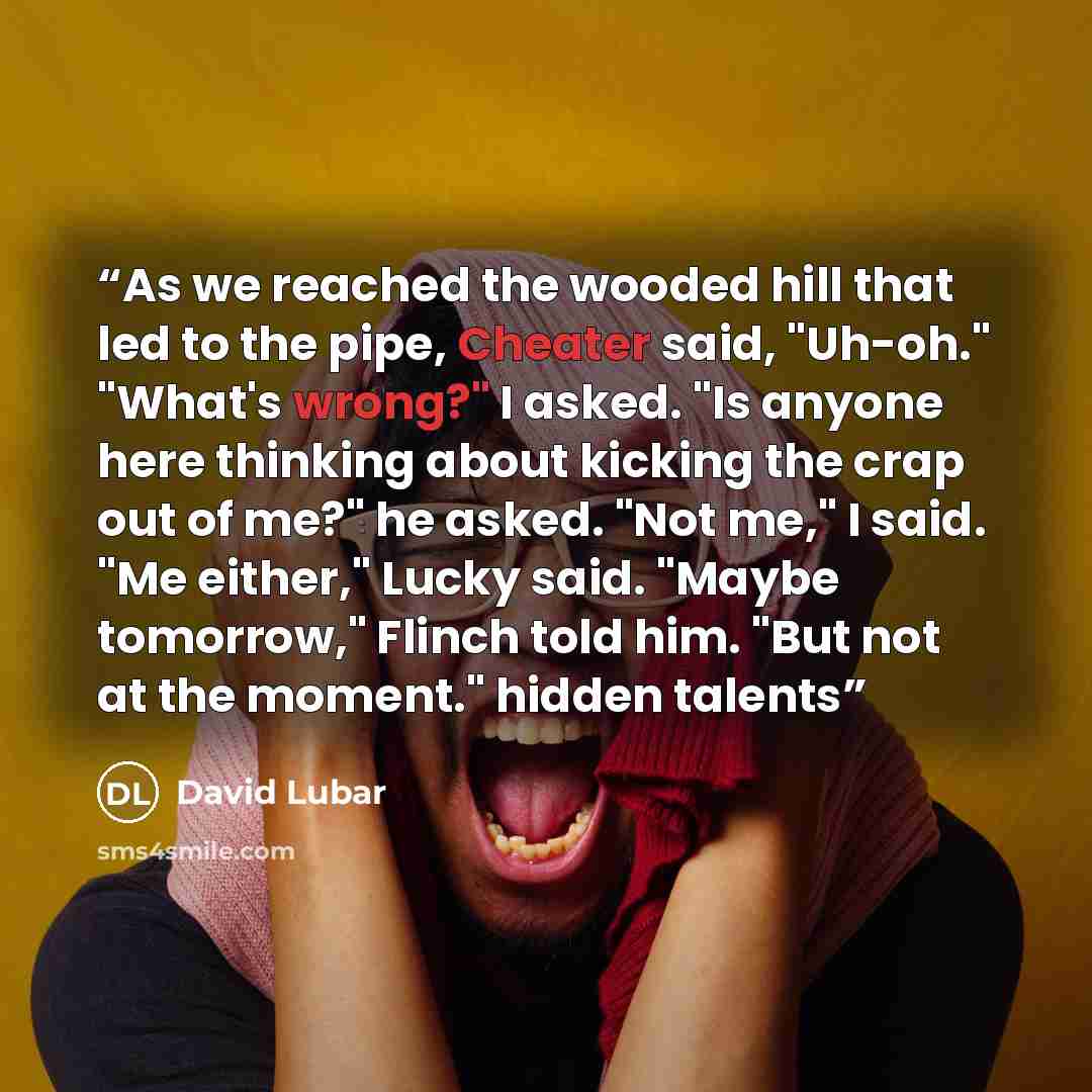“As we reached the wooded hill that led to the pipe, Cheater said, "Uh-oh." "What's wrong?" I asked. "Is anyone here thinking about kicking the crap out of me?" he asked. "Not me," I said. "Me either," Lucky said. "Maybe tomorrow," Flinch told him. "But not at the moment." hidden talents” quote by David Lubar