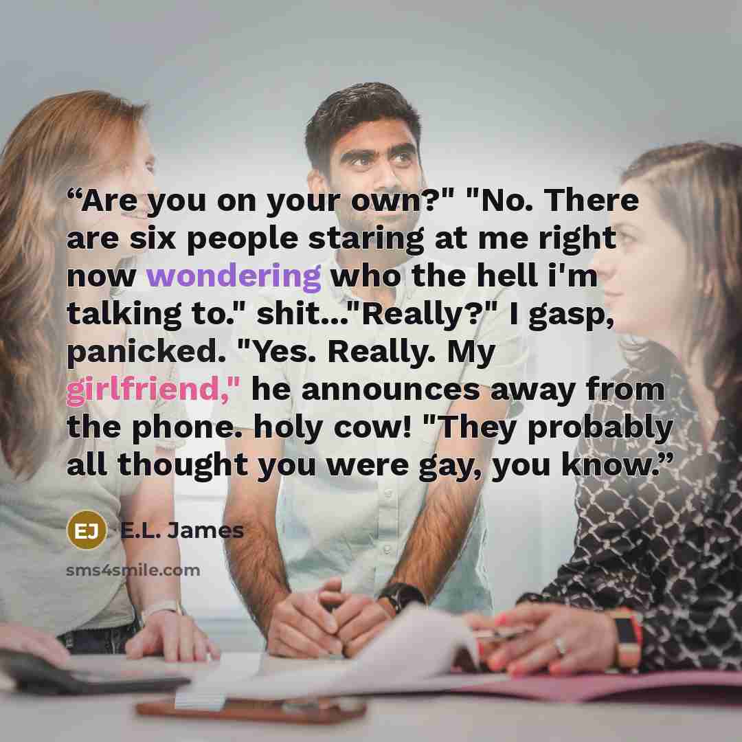 “Are you on your own?" "No. There are six people staring at me right now wondering who the hell i'm talking to." shit..."Really?" I gasp, panicked. "Yes. Really. My girlfriend," he announces away from the phone. holy cow! "They probably all thought you were gay, you know.” quote by E.L. James
