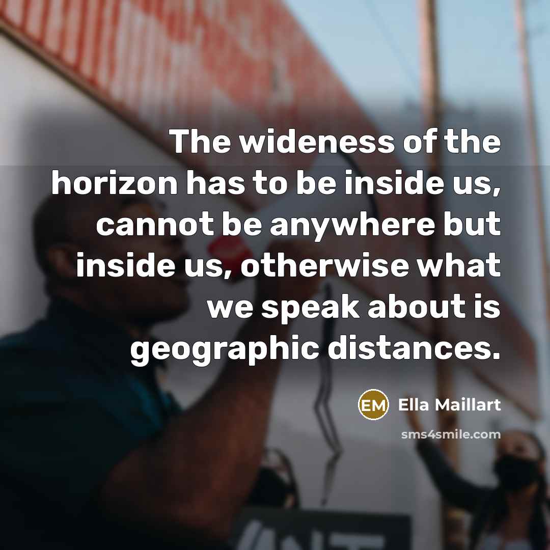 “The wideness of the horizon has to be inside us, cannot be anywhere but inside us, otherwise what we speak about is geographic distances.” quote by Ella Maillart