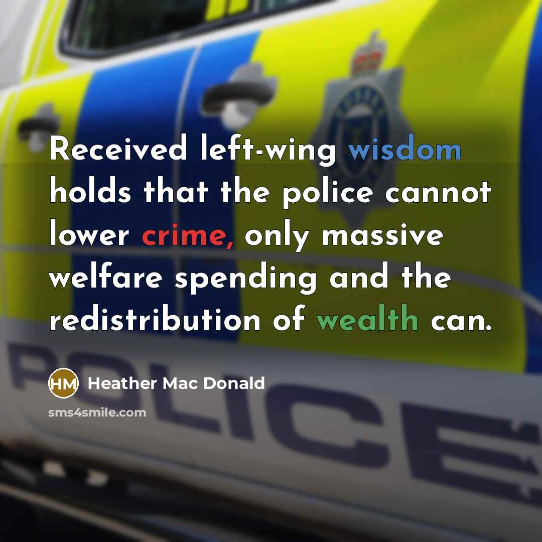 “Received left-wing wisdom holds that the police cannot lower crime, only massive welfare spending and the redistribution of wealth can.” quote by Heather Mac Donald
