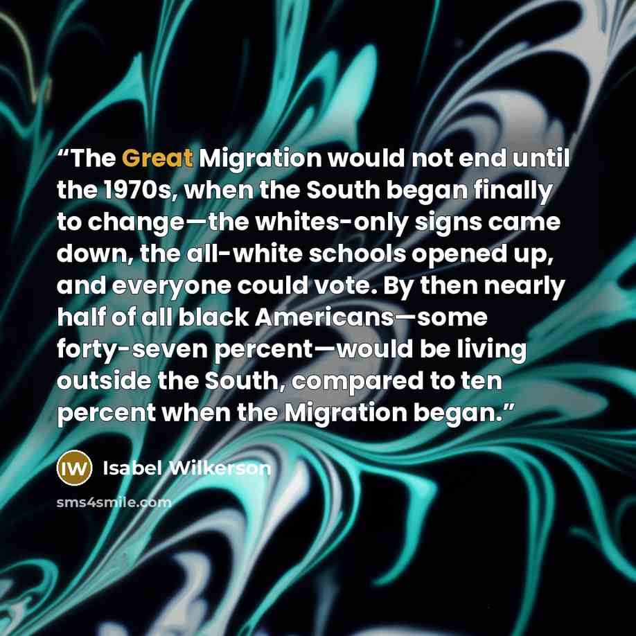 “The Great Migration would not end until the 1970s, when the South began finally to change—the whites-only signs came down, the all-white schools opened up, and everyone could vote. By then nearly half of all black Americans—some forty-seven percent—would be living outside the South, compared to…” quote by Isabel Wilkerson