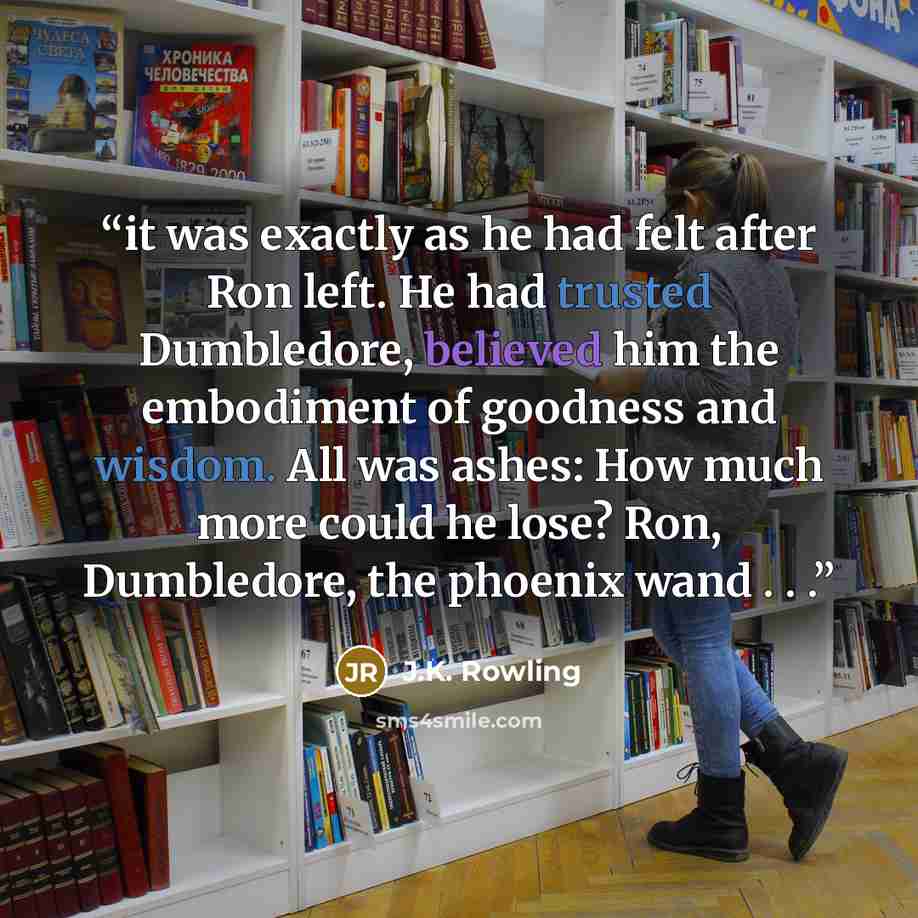 “it was exactly as he had felt after Ron left. He had trusted Dumbledore, believed him the embodiment of goodness and wisdom. All was ashes: How much more could he lose? Ron, Dumbledore, the phoenix wand . . .” quote by J.K. Rowling