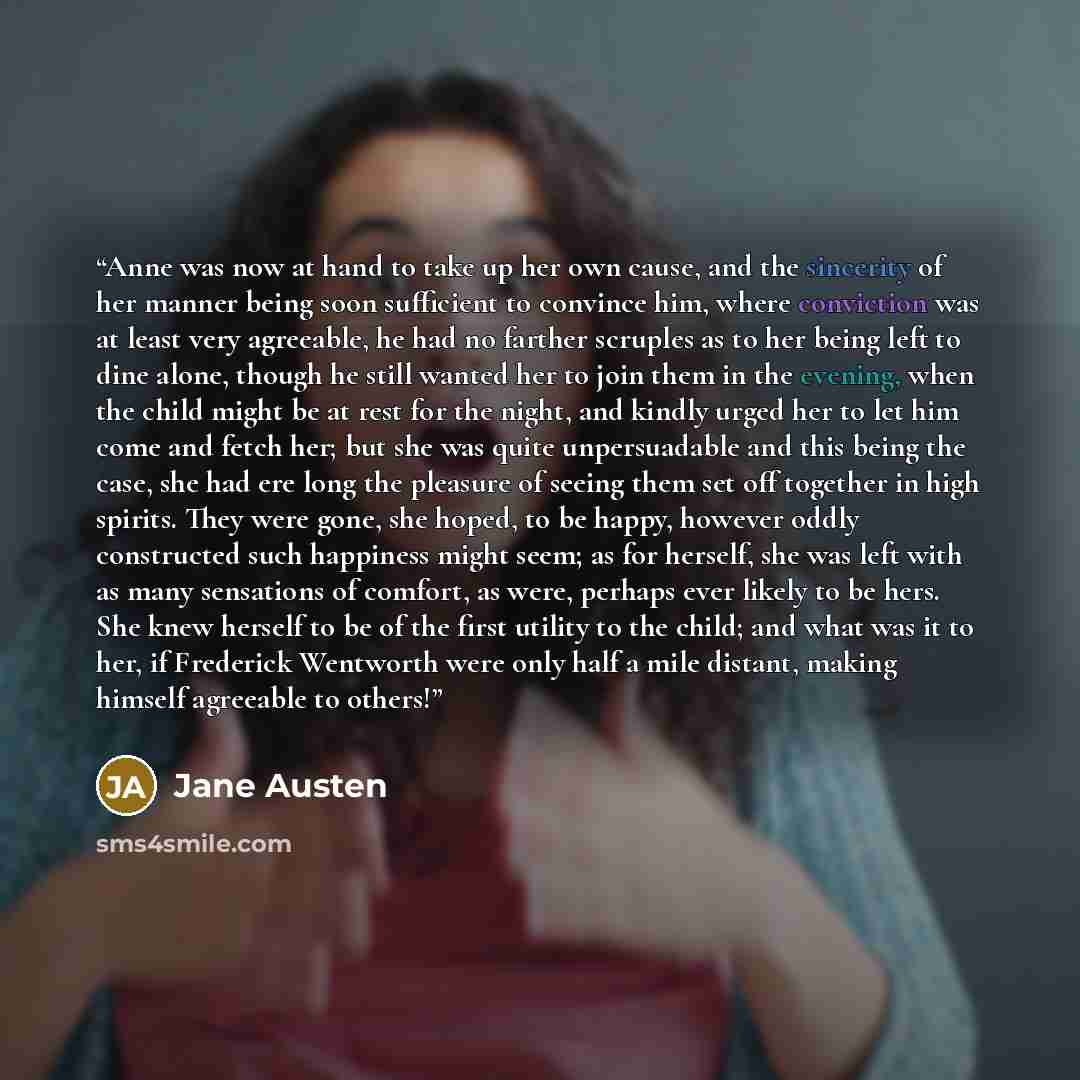 “Anne was now at hand to take up her own cause, and the sincerity of her manner being soon sufficient to convince him, where conviction was at least very agreeable, he had no farther scruples as to her being left to dine alone, though he still wanted her to join them in the evening, when the child…” quote by Jane Austen