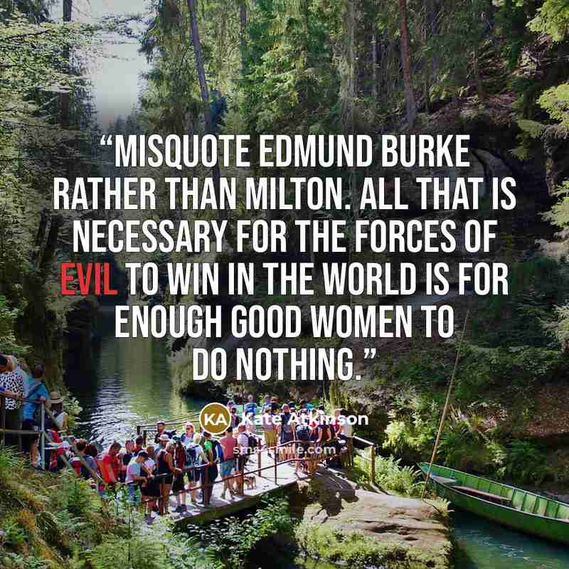 “misquote Edmund Burke rather than Milton. All that is necessary for the forces of evil to win in the world is for enough good women to do nothing.” quote by Kate Atkinson