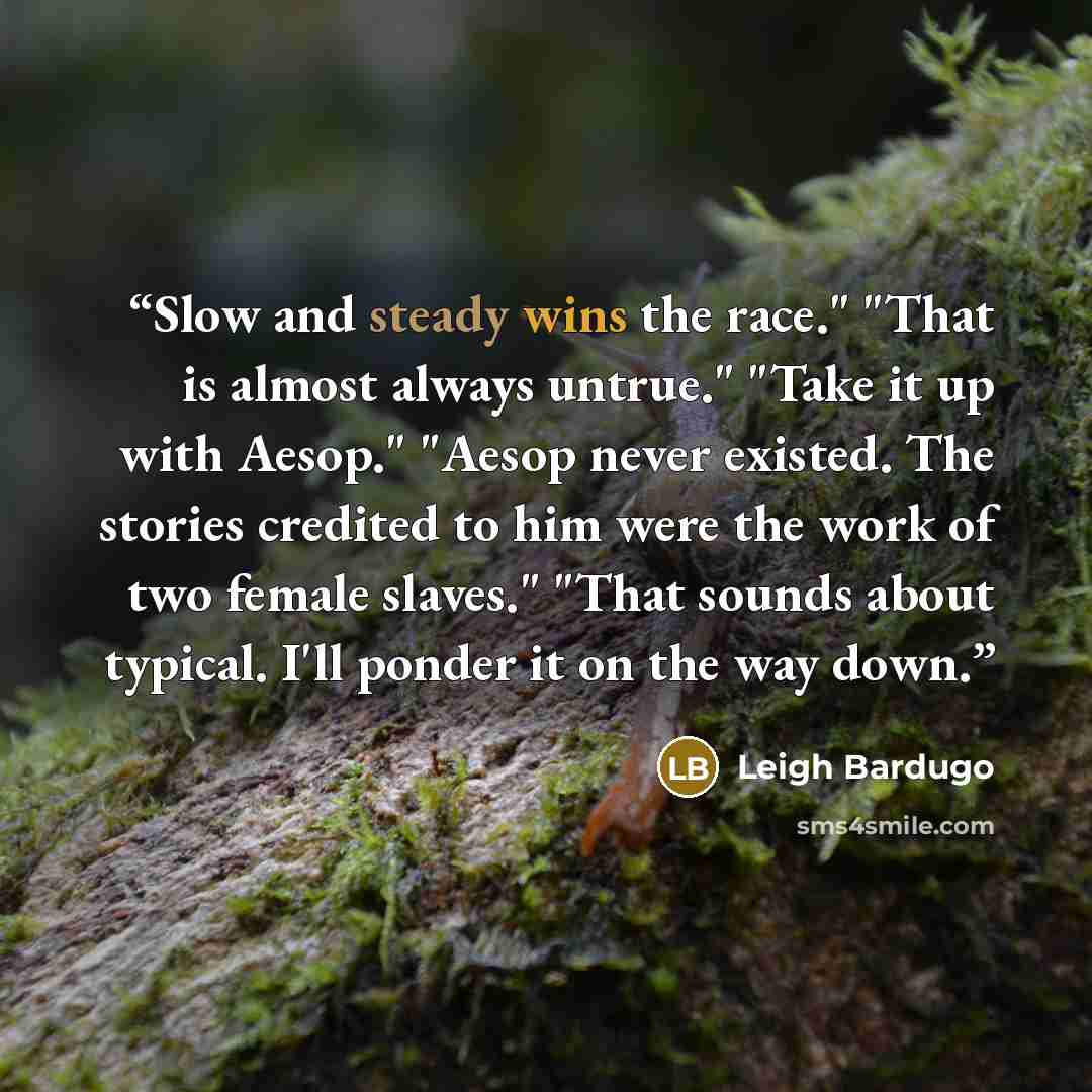 “Slow and steady wins the race." "That is almost always untrue." "Take it up with Aesop." "Aesop never existed. The stories credited to him were the work of two female slaves." "That sounds about typical. I'll ponder it on the way down.” quote by Leigh Bardugo