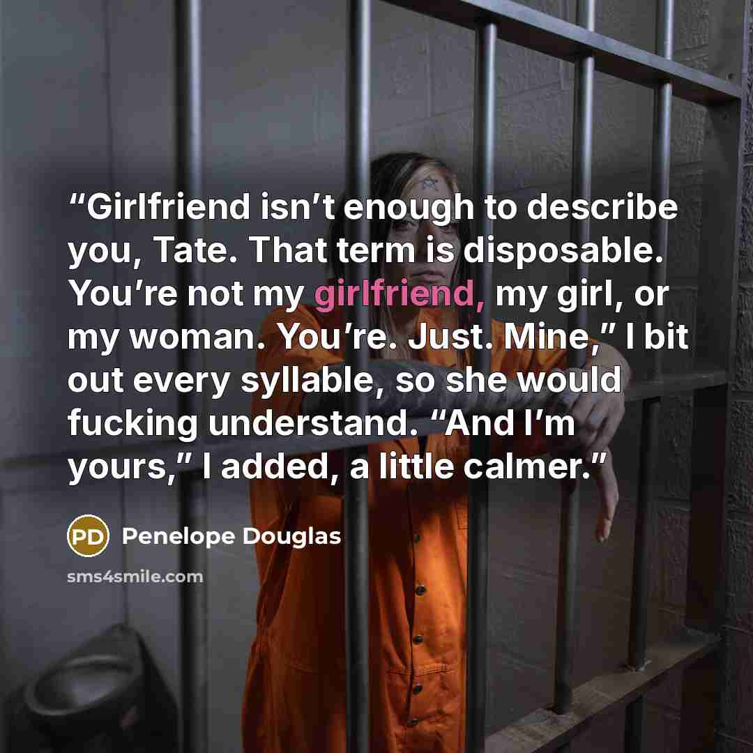 “Girlfriend isn’t enough to describe you, Tate. That term is disposable. You’re not my girlfriend, my girl, or my woman. You’re. Just. Mine,” I bit out every syllable, so she would fucking understand. “And I’m yours,” I added, a little calmer.” quote by Penelope Douglas
