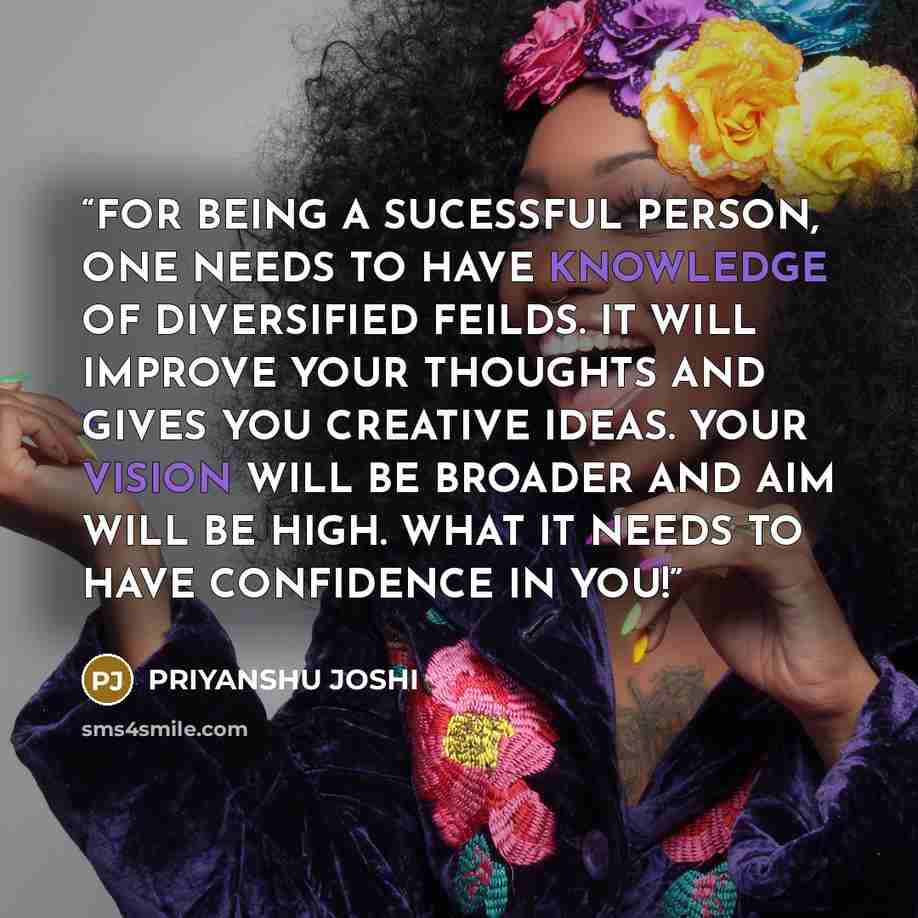 “FOR BEING A SUCESSFUL PERSON, ONE NEEDS TO HAVE KNOWLEDGE OF DIVERSIFIED FEILDS. IT WILL IMPROVE YOUR THOUGHTS AND GIVES YOU CREATIVE IDEAS. YOUR VISION WILL BE BROADER AND AIM WILL BE HIGH. WHAT IT NEEDS TO HAVE CONFIDENCE IN YOU!” quote by PRIYANSHU JOSHI