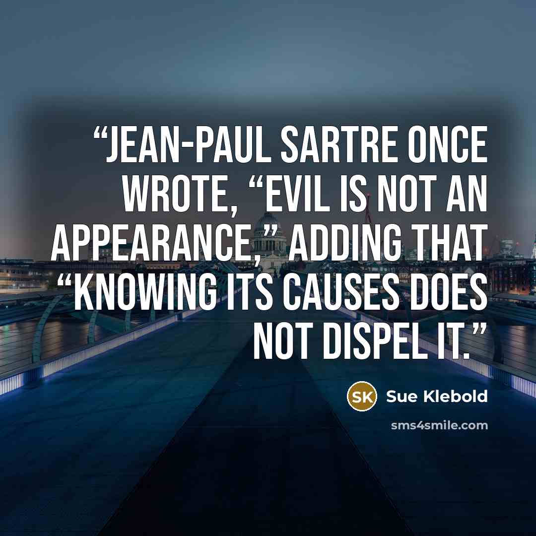 “Jean-Paul Sartre once wrote, “Evil is not an appearance,” adding that “knowing its causes does not dispel it.” quote by Sue Klebold