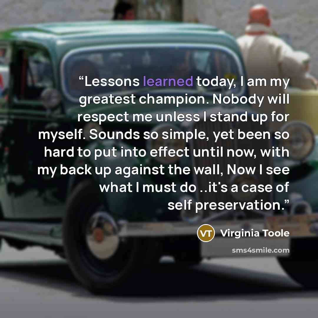 “Lessons learned today, I am my greatest champion. Nobody will respect me unless I stand up for myself. Sounds so simple, yet been so hard to put into effect until now, with my back up against the wall, Now I see what I must do ..it's a case of self preservation.” quote by Virginia Toole