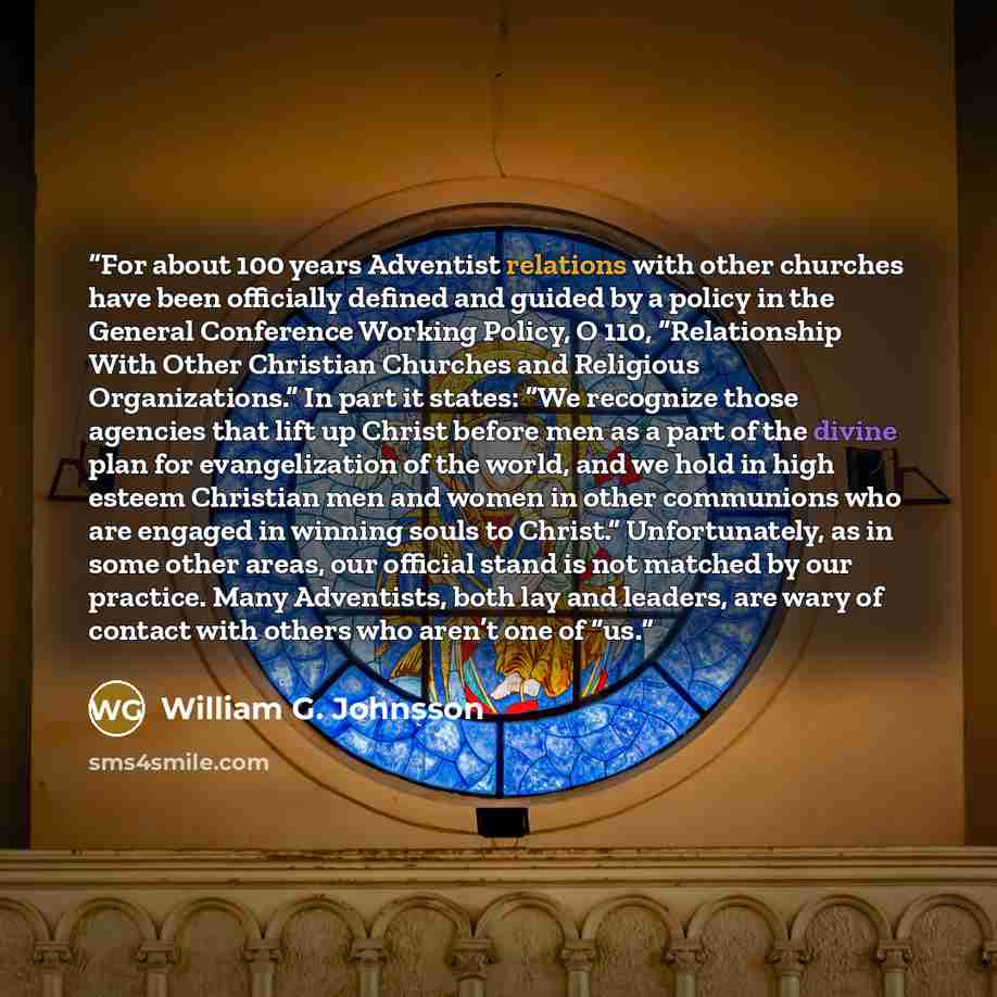 “For about 100 years Adventist relations with other churches have been officially defined and guided by a policy in the General Conference Working Policy, O 110, “Relationship With Other Christian Churches and Religious Organizations.” In part it states: “We recognize those agencies that lift up…” quote by William G. Johnsson