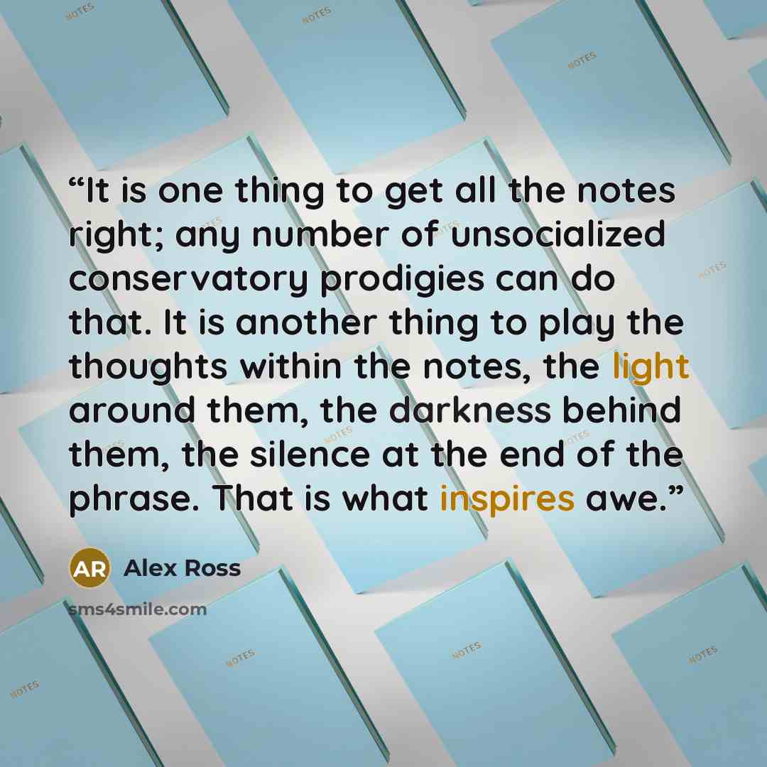 “It is one thing to get all the notes right; any number of unsocialized conservatory prodigies can do that. It is another thing to play the thoughts within the notes, the light around them, the darkness behind them, the silence at the end of the phrase. That is what inspires awe.” quote by Alex Ross