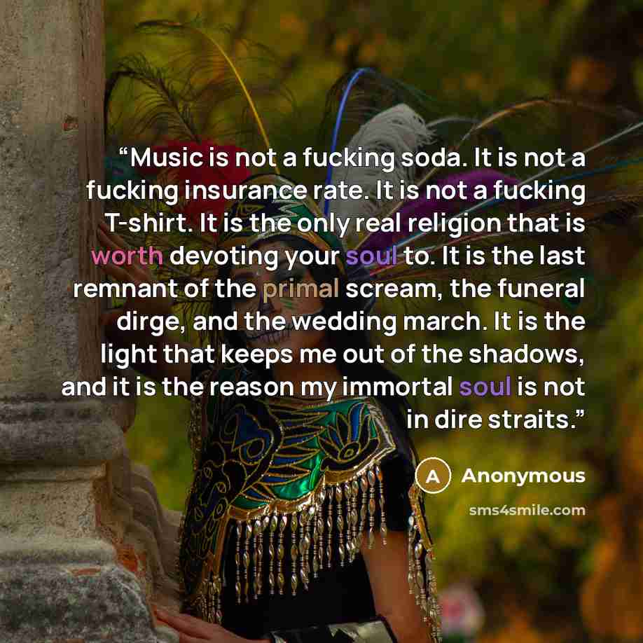 “Music is not a fucking soda. It is not a fucking insurance rate. It is not a fucking T-shirt. It is the only real religion that is worth devoting your soul to. It is the last remnant of the primal scream, the funeral dirge, and the wedding march. It is the light that keeps me out of the shadows…” quote by Anonymous