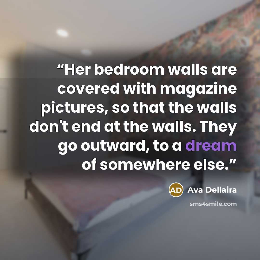 “Her bedroom walls are covered with magazine pictures, so that the walls don't end at the walls. They go outward, to a dream of somewhere else.” quote by Ava Dellaira