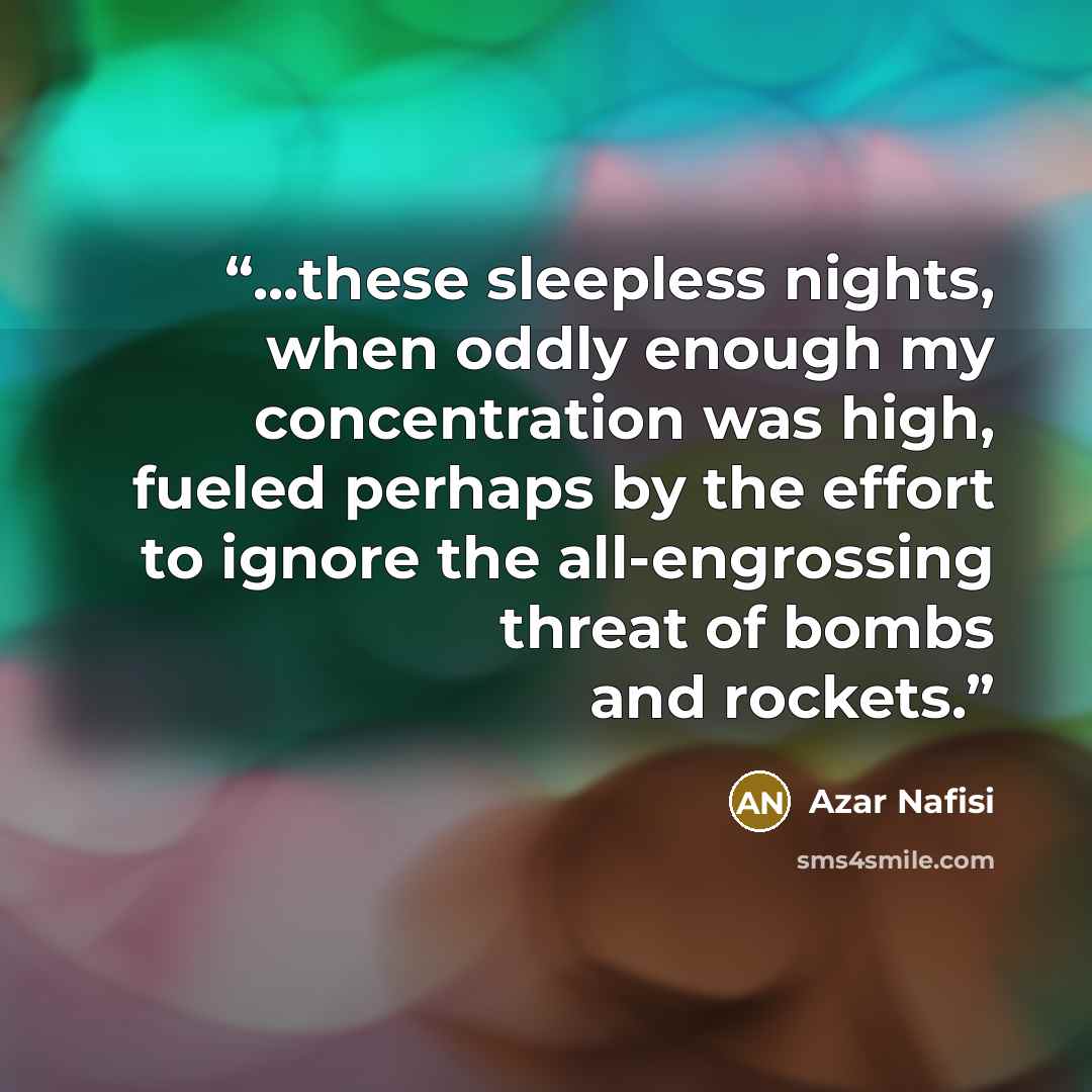 “...these sleepless nights, when oddly enough my concentration was high, fueled perhaps by the effort to ignore the all-engrossing threat of bombs and rockets.” quote by Azar Nafisi