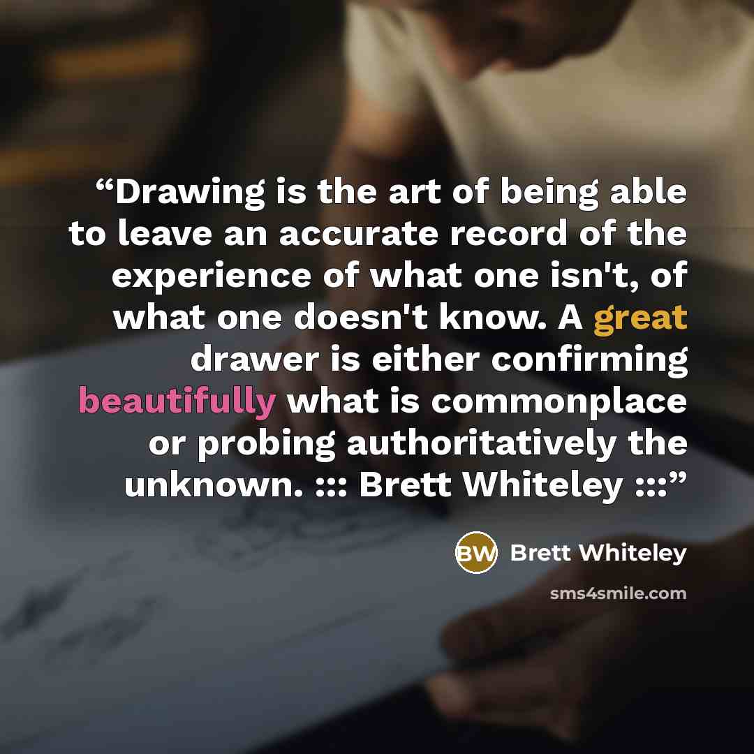 “Drawing is the art of being able to leave an accurate record of the experience of what one isn't, of what one doesn't know. A great drawer is either confirming beautifully what is commonplace or probing authoritatively the unknown. ::: Brett Whiteley :::” quote by Brett Whiteley