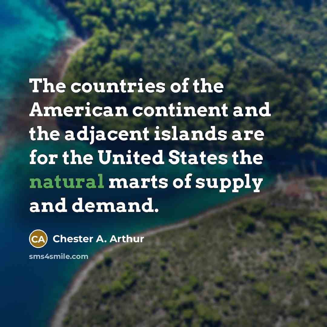 “The countries of the American continent and the adjacent islands are for the United States the natural marts of supply and demand.” quote by Chester A. Arthur