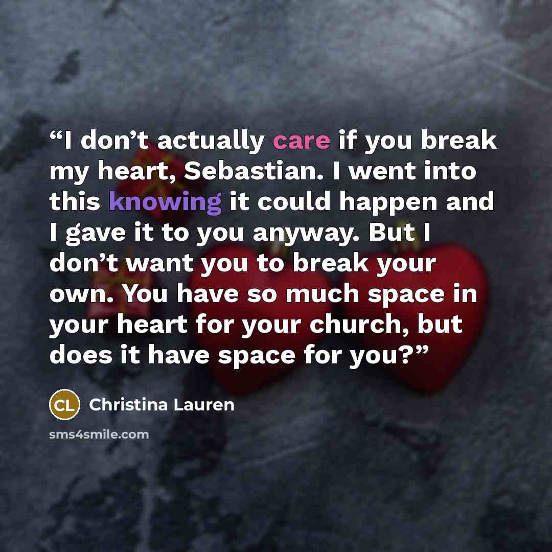 “I don’t actually care if you break my heart, Sebastian. I went into this knowing it could happen and I gave it to you anyway. But I don’t want you to break your own. You have so much space in your heart for your church, but does it have space for you?” quote by Christina Lauren
