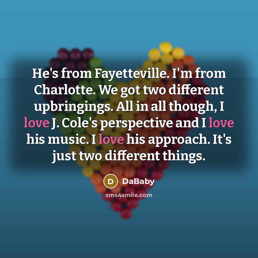 “He's from Fayetteville. I'm from Charlotte. We got two different upbringings. All in all though, I love J. Cole's perspective and I love his music. I love his approach. It's just two different things.” quote by DaBaby