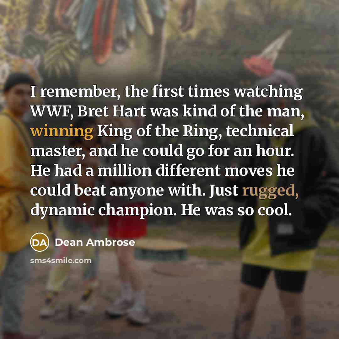 “I remember, the first times watching WWF, Bret Hart was kind of the man, winning King of the Ring, technical master, and he could go for an hour. He had a million different moves he could beat anyone with. Just rugged, dynamic champion. He was so cool.” quote by Dean Ambrose