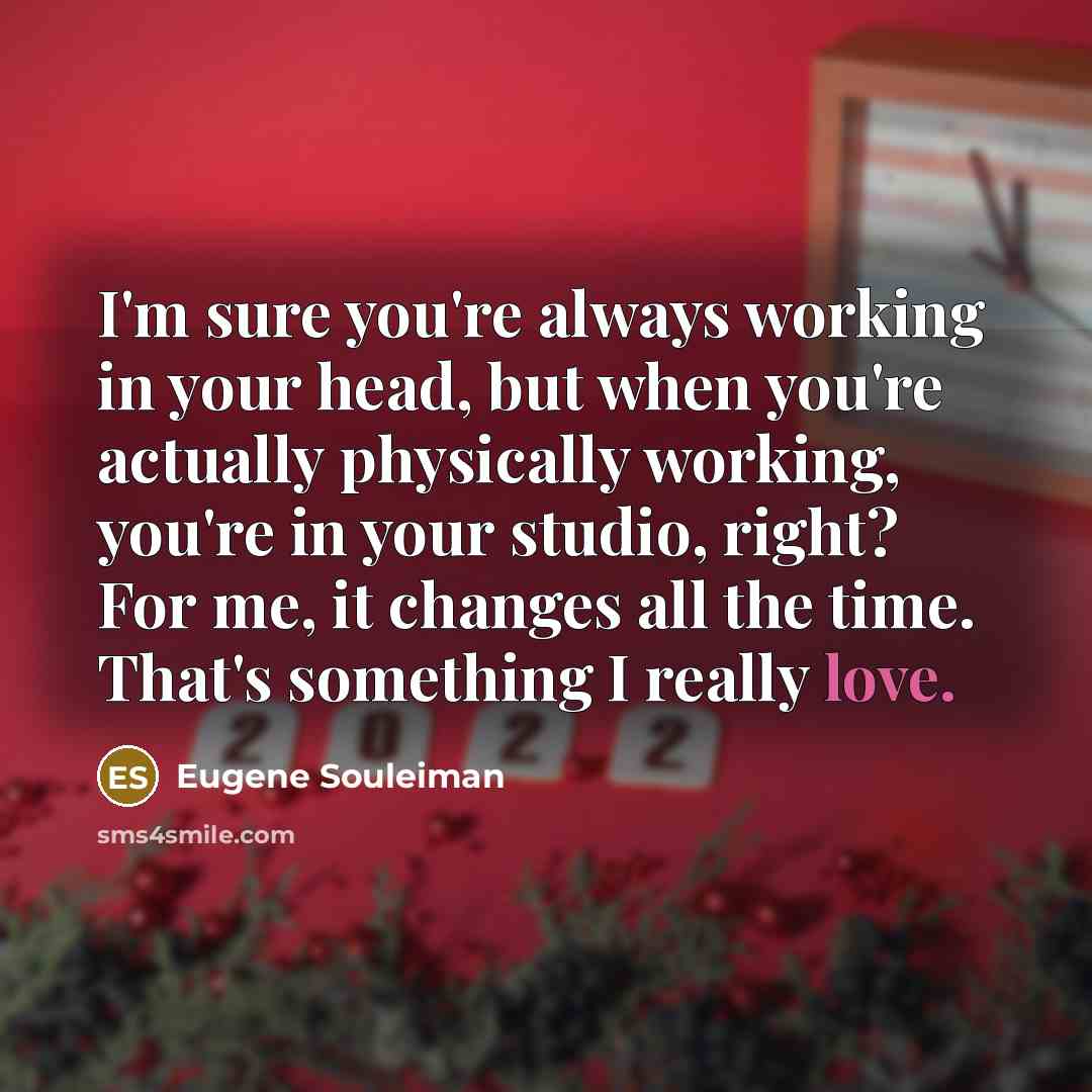 “I'm sure you're always working in your head, but when you're actually physically working, you're in your studio, right? For me, it changes all the time. That's something I really love.” quote by Eugene Souleiman