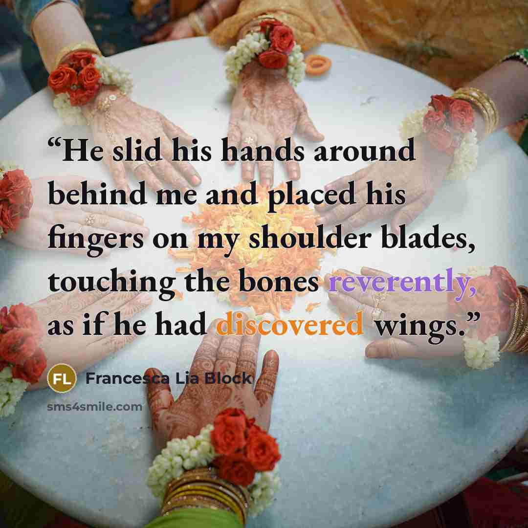 “He slid his hands around behind me and placed his fingers on my shoulder blades, touching the bones reverently, as if he had discovered wings.” quote by Francesca Lia Block