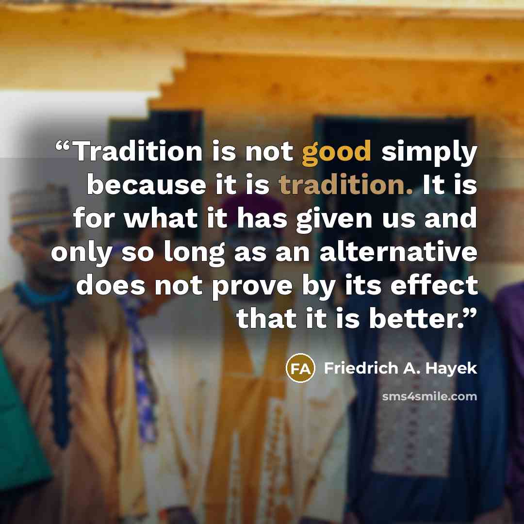 “Tradition is not good simply because it is tradition. It is for what it has given us and only so long as an alternative does not prove by its effect that it is better.” quote by Friedrich A. Hayek