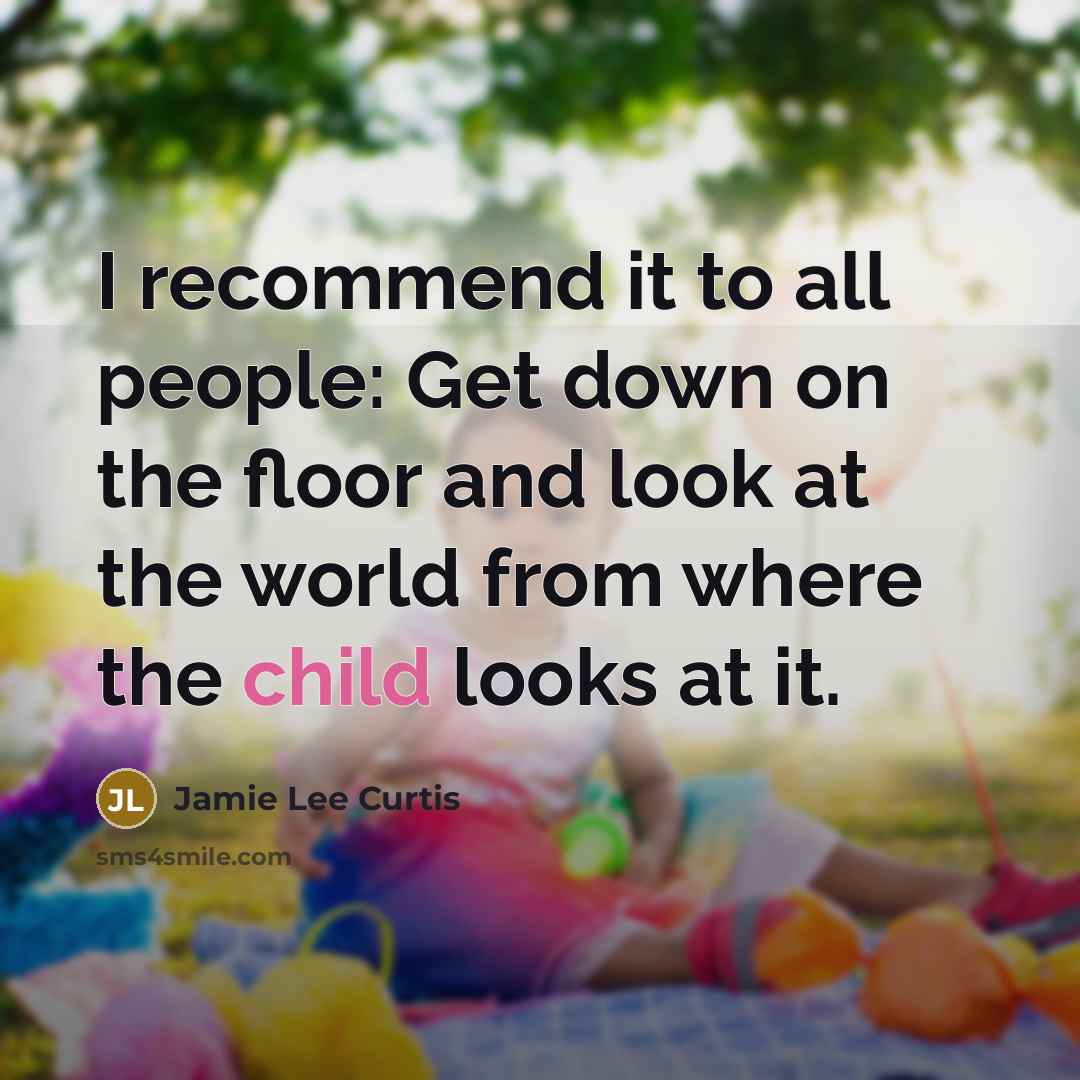 “I recommend it to all people: Get down on the floor and look at the world from where the child looks at it.” quote by Jamie Lee Curtis