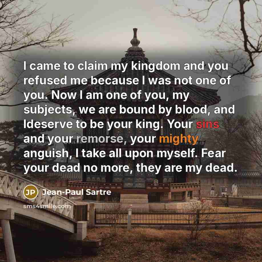“I came to claim my kingdom and you refused me because I was not one of you. Now I am one of you, my subjects, we are bound by blood, and Ideserve to be your king. Your sins and your remorse, your mighty anguish, I take all upon myself. Fear your dead no more, they are my dead.” quote by Jean-Paul Sartre