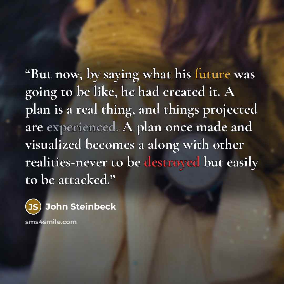 “But now, by saying what his future was going to be like, he had created it. A plan is a real thing, and things projected are experienced. A plan once made and visualized becomes a along with other realities-never to be destroyed but easily to be attacked.” quote by John Steinbeck
