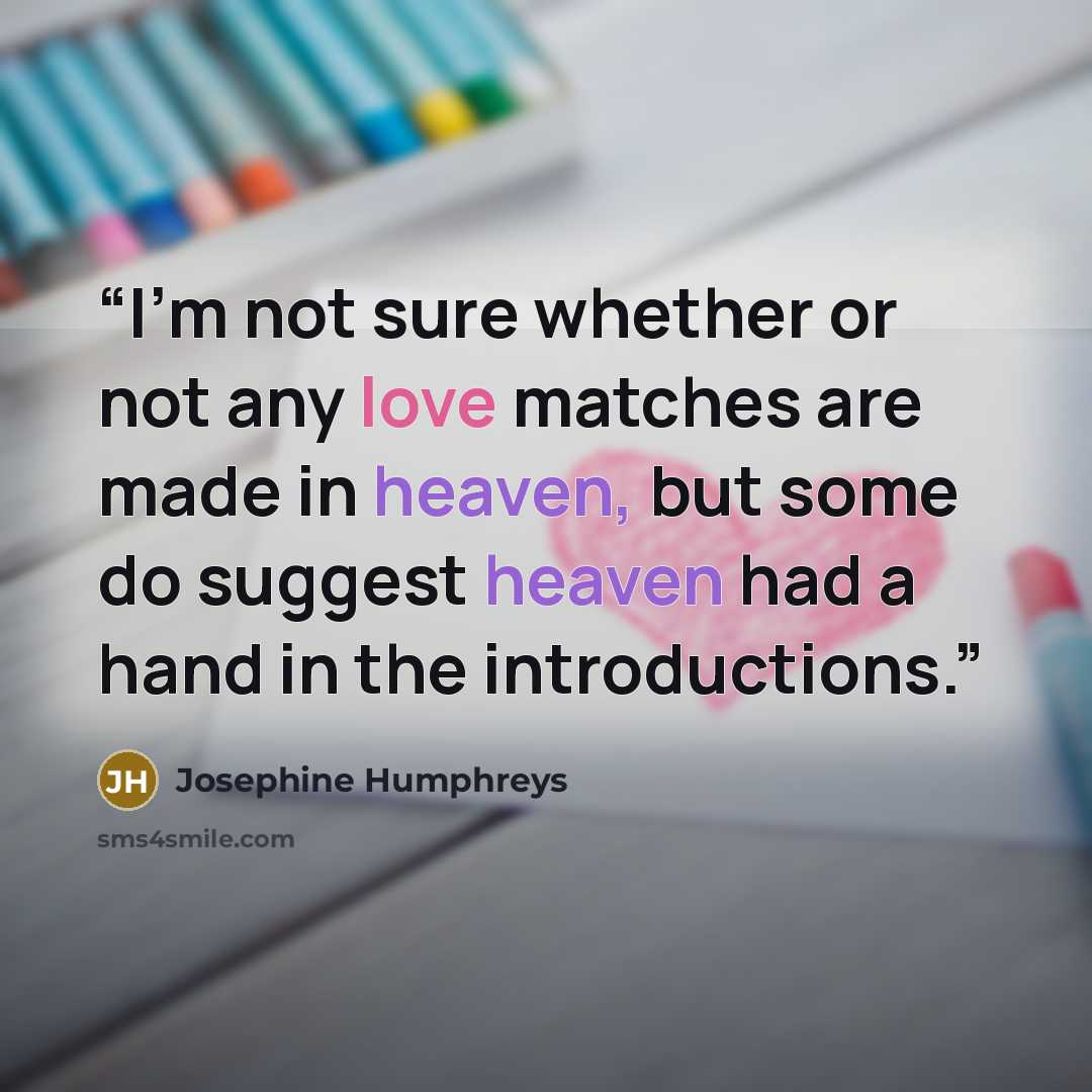 “I'm not sure whether or not any love matches are made in heaven, but some do suggest heaven had a hand in the introductions.” quote by Josephine Humphreys