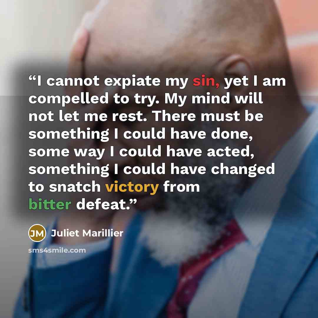 “I cannot expiate my sin, yet I am compelled to try. My mind will not let me rest. There must be something I could have done, some way I could have acted, something I could have changed to snatch victory from bitter defeat.” quote by Juliet Marillier