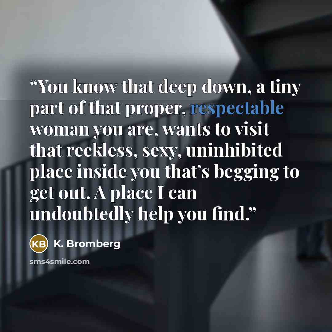“You know that deep down, a tiny part of that proper, respectable woman you are, wants to visit that reckless, sexy, uninhibited place inside you that’s begging to get out. A place I can undoubtedly help you find.” quote by K. Bromberg
